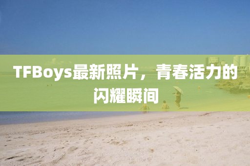TFBoys最新照片，青春活力的閃耀瞬間