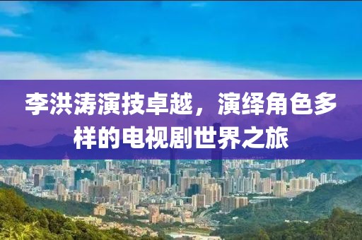 李洪濤演技卓越，演繹角色多樣的電視劇世界之旅