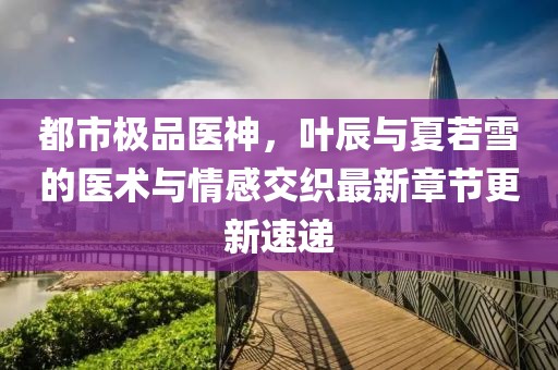 都市極品醫(yī)神，葉辰與夏若雪的醫(yī)術(shù)與情感交織最新章節(jié)更新速遞