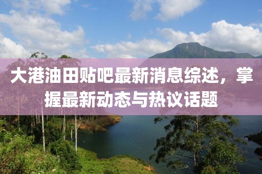 大港油田貼吧最新消息綜述，掌握最新動態(tài)與熱議話題