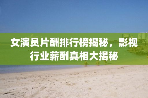 女演員片酬排行榜揭秘，影視行業(yè)薪酬真相大揭秘