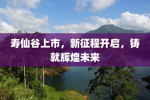 壽仙谷上市，新征程開(kāi)啟，鑄就輝煌未來(lái)