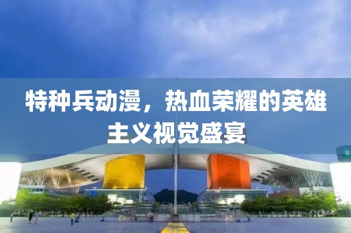 特種兵動(dòng)漫，熱血榮耀的英雄主義視覺(jué)盛宴