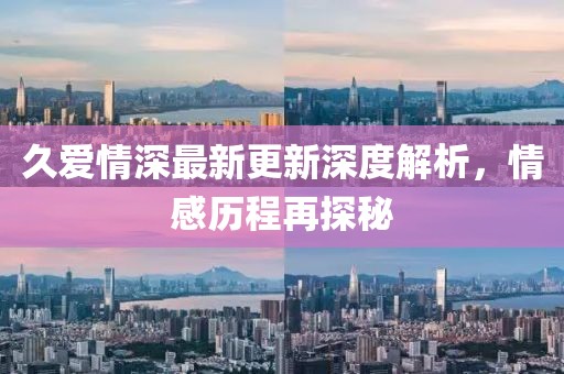 久愛情深最新更新深度解析，情感歷程再探秘