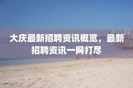 大慶最新招聘資訊概覽，最新招聘資訊一網(wǎng)打盡