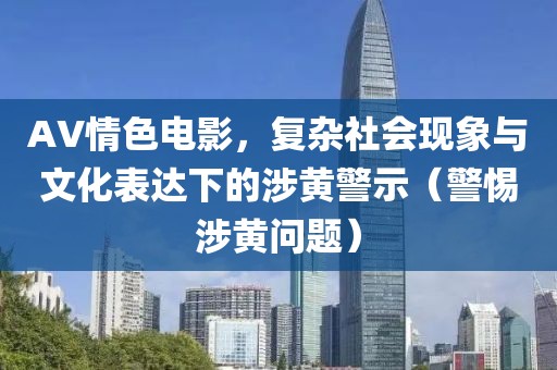 AV情色電影，復(fù)雜社會現(xiàn)象與文化表達下的涉黃警示（警惕涉黃問題）