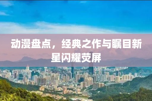 動漫盤點，經(jīng)典之作與矚目新星閃耀熒屏