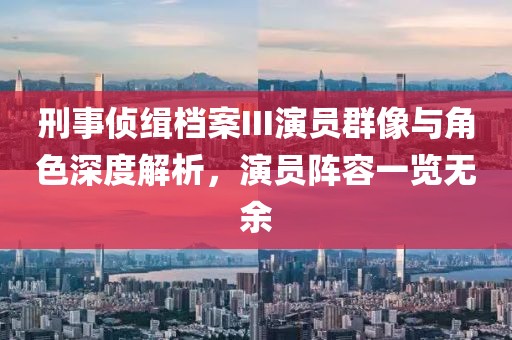 刑事偵緝檔案III演員群像與角色深度解析，演員陣容一覽無余
