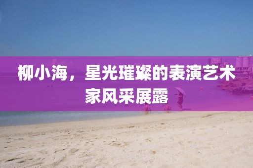 柳小海，星光璀璨的表演藝術(shù)家風(fēng)采展露