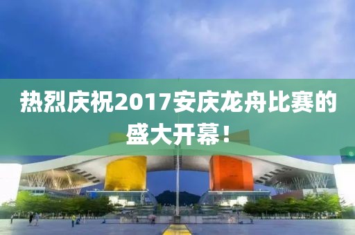 熱烈慶祝2017安慶龍舟比賽的盛大開幕！