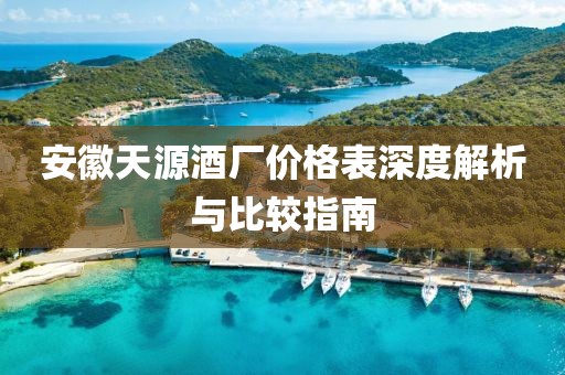 安徽天源酒廠價(jià)格表深度解析與比較指南