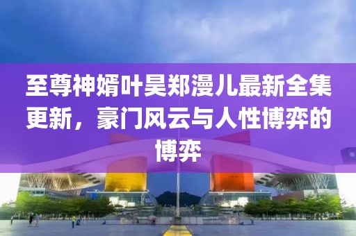 至尊神婿葉昊鄭漫兒最新全集更新，豪門風(fēng)云與人性博弈的博弈