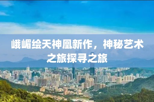 峨嵋繪天神凰新作，神秘藝術(shù)之旅探尋之旅