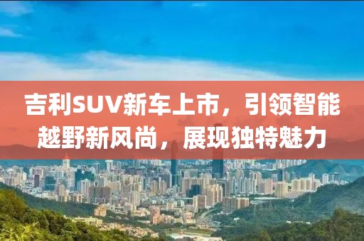 吉利SUV新車上市，引領(lǐng)智能越野新風(fēng)尚，展現(xiàn)獨(dú)特魅力