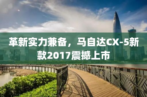 革新實(shí)力兼?zhèn)?，馬自達(dá)CX-5新款2017震撼上市