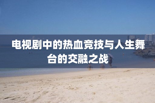 電視劇中的熱血競技與人生舞臺的交融之戰(zhàn)