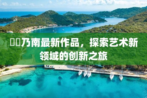 滝沢乃南最新作品，探索藝術(shù)新領(lǐng)域的創(chuàng)新之旅