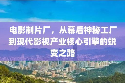 電影制片廠，從幕后神秘工廠到現(xiàn)代影視產(chǎn)業(yè)核心引擎的蛻變之路
