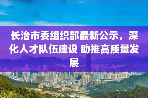 長(zhǎng)治市委組織部最新公示，深化人才隊(duì)伍建設(shè) 助推高質(zhì)量發(fā)展