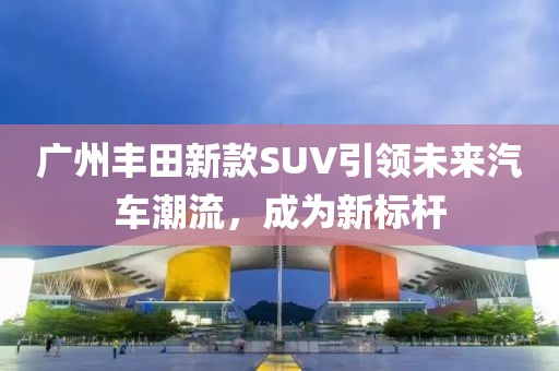 廣州豐田新款SUV引領未來汽車潮流，成為新標桿
