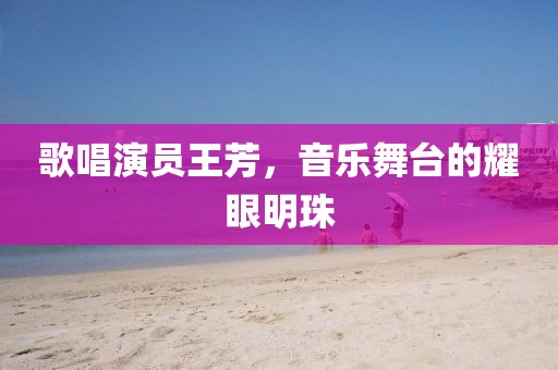 歌唱演員王芳，音樂舞臺的耀眼明珠