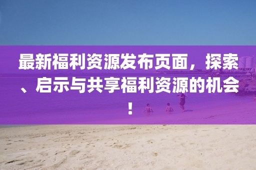 最新福利資源發(fā)布頁(yè)面，探索、啟示與共享福利資源的機(jī)會(huì)！