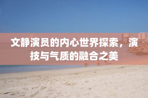 文靜演員的內(nèi)心世界探索，演技與氣質(zhì)的融合之美