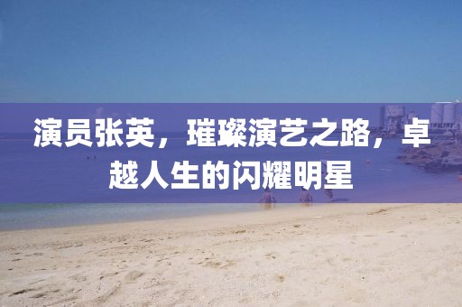 演員張英，璀璨演藝之路，卓越人生的閃耀明星