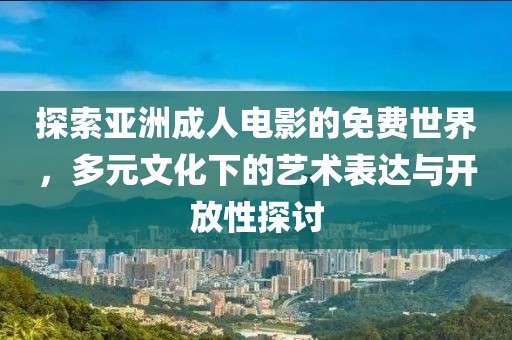 探索亞洲成人電影的免費世界，多元文化下的藝術表達與開放性探討