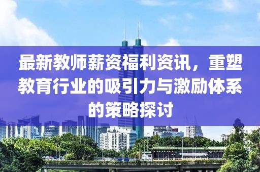 最新教師薪資福利資訊，重塑教育行業(yè)的吸引力與激勵體系的策略探討