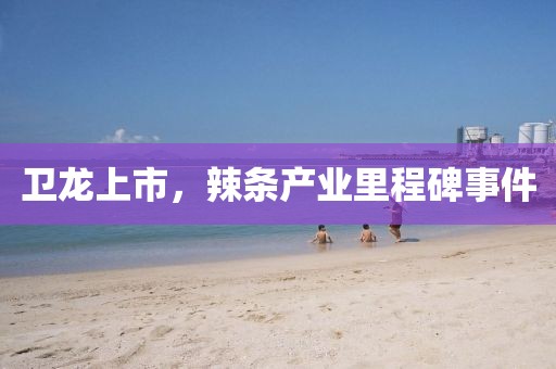 衛(wèi)龍上市，辣條產(chǎn)業(yè)里程碑事件