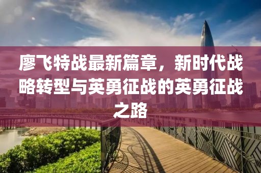 廖飛特戰(zhàn)最新篇章，新時(shí)代戰(zhàn)略轉(zhuǎn)型與英勇征戰(zhàn)的英勇征戰(zhàn)之路