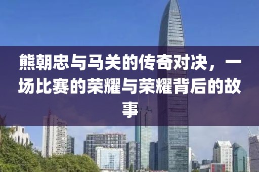 熊朝忠與馬關(guān)的傳奇對決，一場比賽的榮耀與榮耀背后的故事