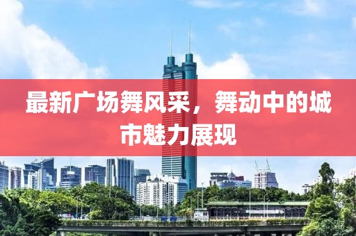 最新廣場舞風(fēng)采，舞動中的城市魅力展現(xiàn)