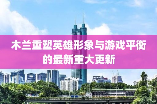 木蘭重塑英雄形象與游戲平衡的最新重大更新