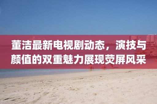 董潔最新電視劇動態(tài)，演技與顏值的雙重魅力展現(xiàn)熒屏風采