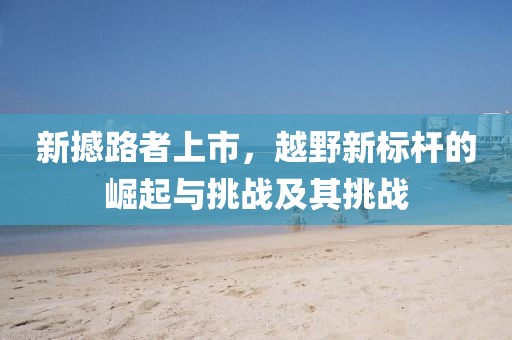 新撼路者上市，越野新標(biāo)桿的崛起與挑戰(zhàn)及其挑戰(zhàn)