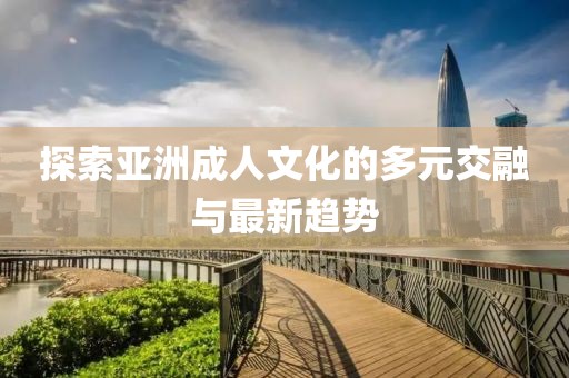 探索亞洲成人文化的多元交融與最新趨勢(shì)