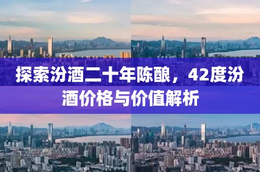 探索汾酒二十年陳釀，42度汾酒價(jià)格與價(jià)值解析