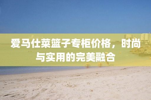 愛馬仕菜籃子專柜價格，時尚與實用的完美融合