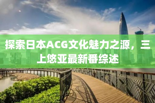 探索日本ACG文化魅力之源，三上悠亞最新番綜述