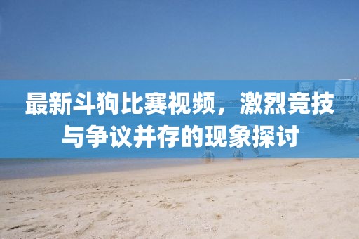 最新斗狗比賽視頻，激烈競(jìng)技與爭(zhēng)議并存的現(xiàn)象探討