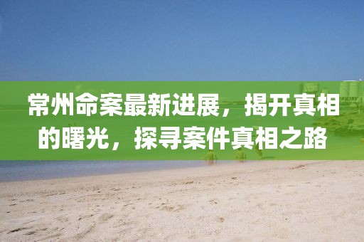 常州命案最新進展，揭開真相的曙光，探尋案件真相之路