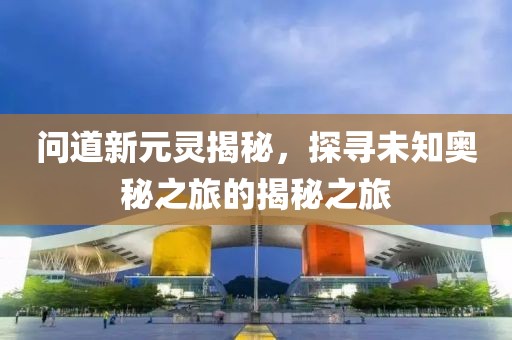 問道新元靈揭秘，探尋未知奧秘之旅的揭秘之旅