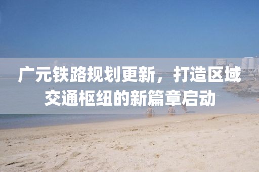 廣元鐵路規(guī)劃更新，打造區(qū)域交通樞紐的新篇章啟動