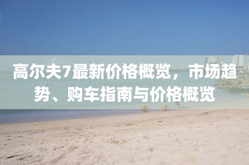 高爾夫7最新價(jià)格概覽，市場(chǎng)趨勢(shì)、購(gòu)車指南與價(jià)格概覽