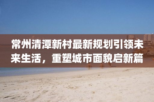 常州清潭新村最新規(guī)劃引領(lǐng)未來(lái)生活，重塑城市面貌啟新篇