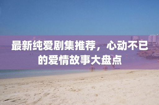 最新純愛劇集推薦，心動(dòng)不已的愛情故事大盤點(diǎn)