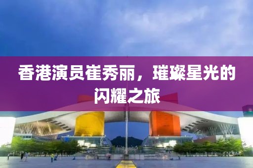 香港演員崔秀麗，璀璨星光的閃耀之旅