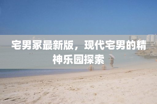 宅男冢最新版，現(xiàn)代宅男的精神樂(lè)園探索